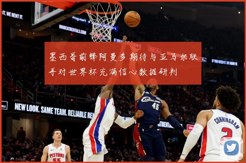 墨西哥前锋阿曼多期待与亚马尔联手对世界杯充满信心数据研判