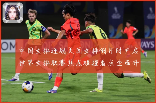 中国女排迎战美国女排倒计时开启世界女排联赛焦点碰撞看点全面升级