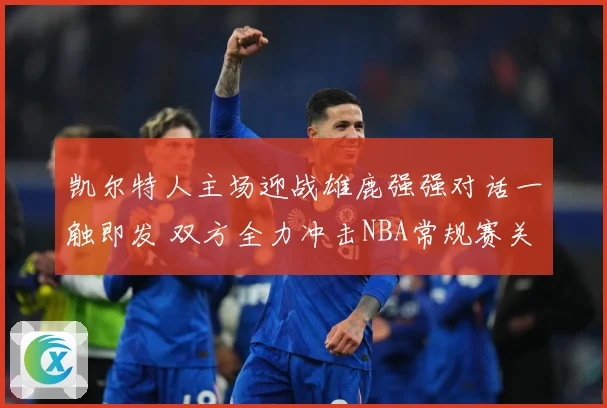 凯尔特人主场迎战雄鹿强强对话一触即发 双方全力冲击NBA常规赛关键胜利