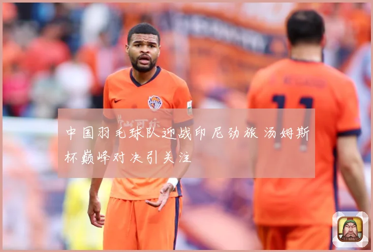 中国羽毛球队迎战印尼劲旅 汤姆斯杯巅峰对决引关注