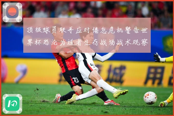 顶级球员联手应对倦怠危机警告世界杯恐沦为适者生存战场战术观察