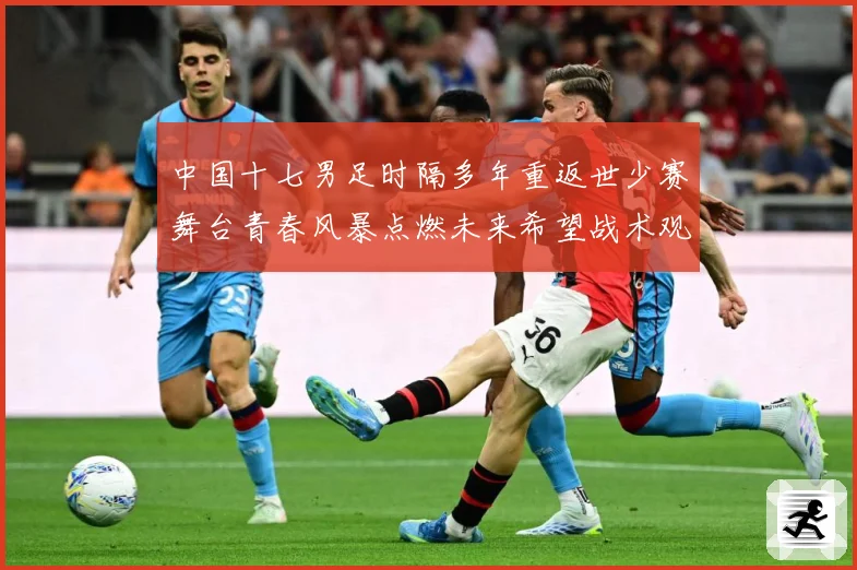 中国十七男足时隔多年重返世少赛舞台青春风暴点燃未来希望战术观察