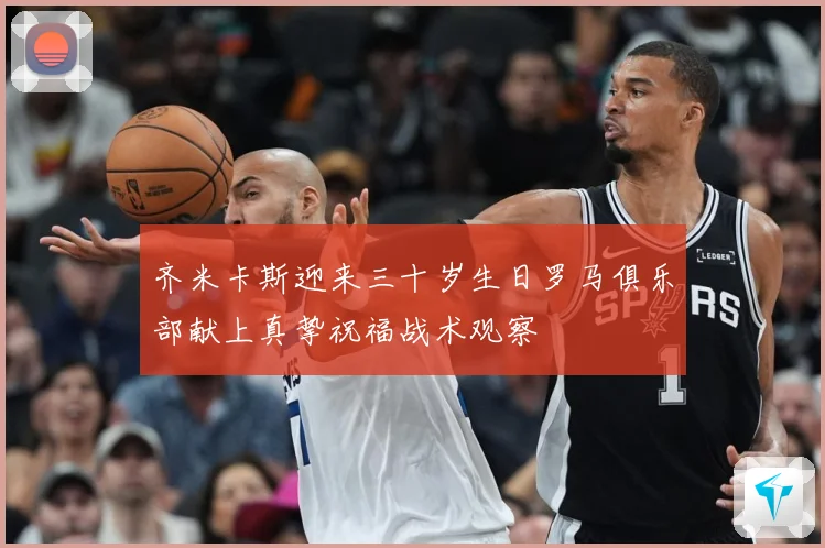 齐米卡斯迎来三十岁生日罗马俱乐部献上真挚祝福战术观察
