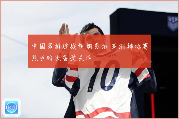 中国男排迎战伊朗男排 亚洲锦标赛焦点对决备受关注