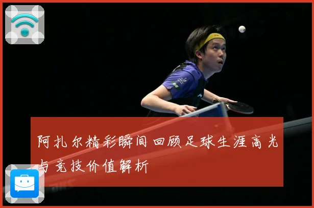 阿扎尔精彩瞬间回顾足球生涯高光与竞技价值解析