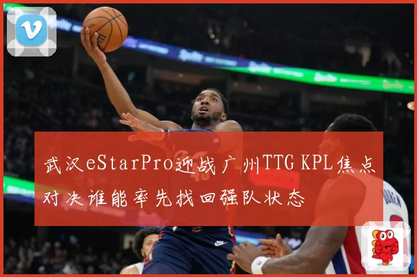 武汉eStarPro迎战广州TTG KPL焦点对决谁能率先找回强队状态