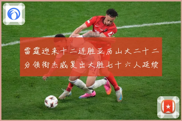 雷霆迎来十二连胜亚历山大二十二分领衔杰威复出大胜七十六人延续赛场复盘