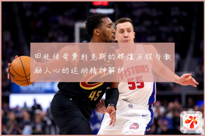 田径传奇费利克斯的辉煌历程与激励人心的运动精神解析