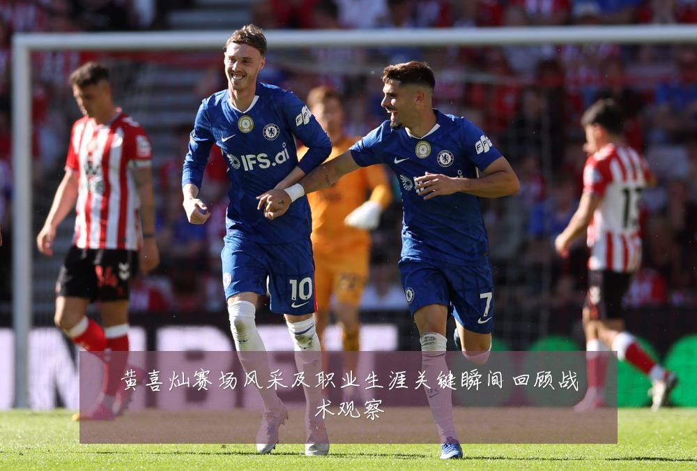 黄喜灿赛场风采及职业生涯关键瞬间回顾战术观察