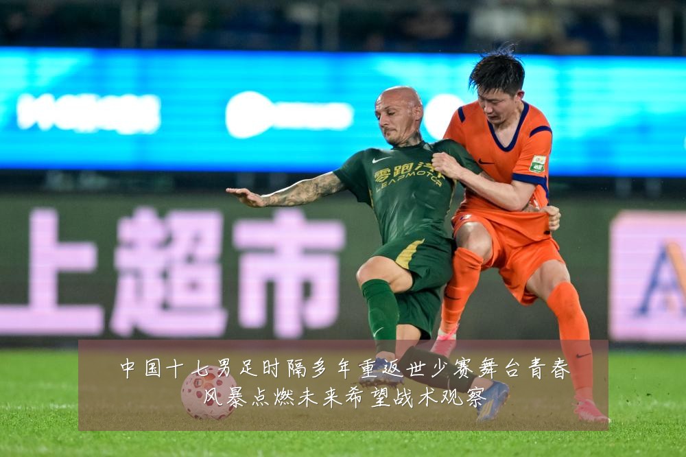 中国十七男足时隔多年重返世少赛舞台青春风暴点燃未来希望战术观察