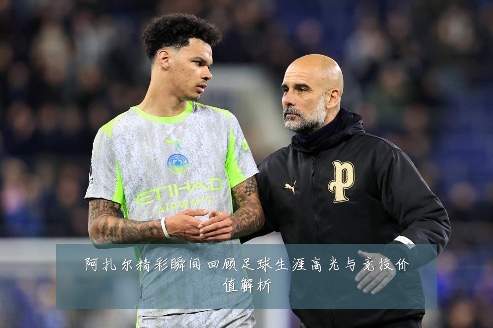 阿扎尔精彩瞬间回顾足球生涯高光与竞技价值解析